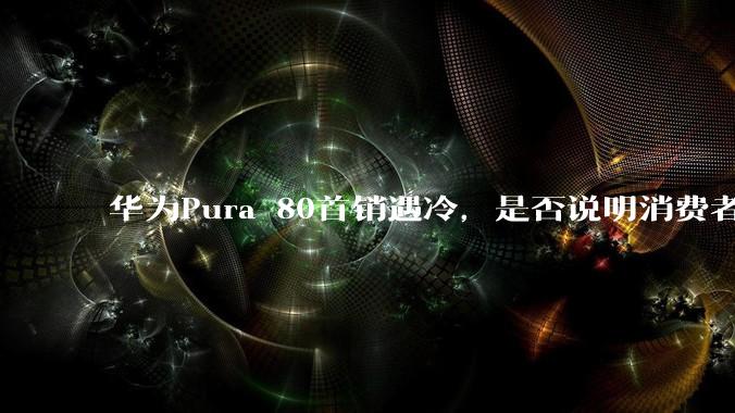 华为Pura 80首销遇冷，是否说明消费者已经开始对麒麟芯片性能有所觉醒？