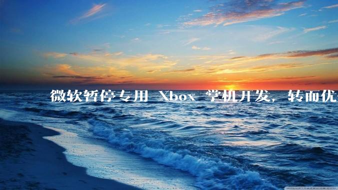 微软暂停专用 Xbox 掌机开发，转而优化 Windows 11 的掌机游戏体验，这背后原因有哪些？
